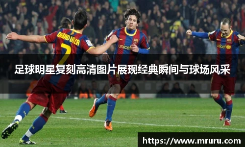 足球明星复刻高清图片展现经典瞬间与球场风采