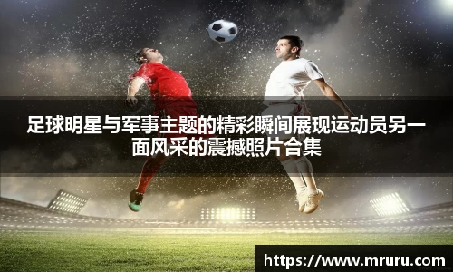 足球明星与军事主题的精彩瞬间展现运动员另一面风采的震撼照片合集