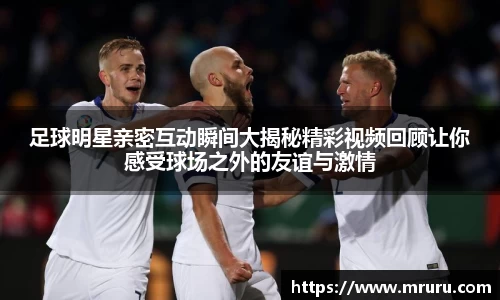 足球明星亲密互动瞬间大揭秘精彩视频回顾让你感受球场之外的友谊与激情